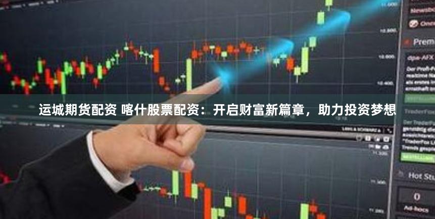 运城期货配资 喀什股票配资：开启财富新篇章，助力投资梦想