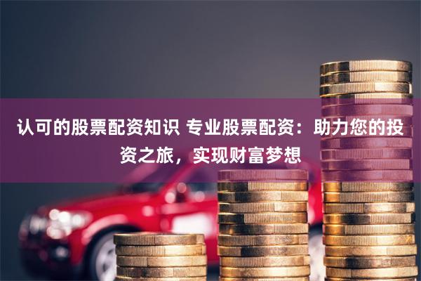 认可的股票配资知识 专业股票配资：助力您的投资之旅，实现财富梦想