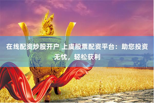 在线配资炒股开户 上虞股票配资平台：助您投资无忧，轻松获利