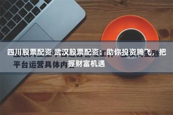 四川股票配资 武汉股票配资：助你投资腾飞，把握财富机遇