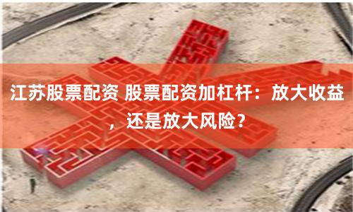 江苏股票配资 股票配资加杠杆：放大收益，还是放大风险？