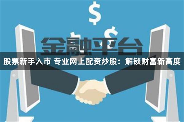 股票新手入市 专业网上配资炒股：解锁财富新高度