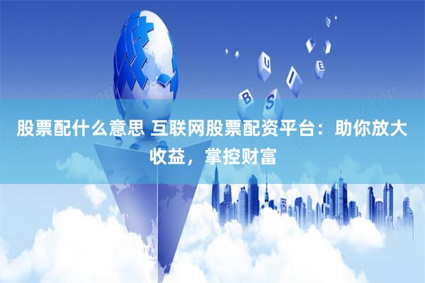 股票配什么意思 互联网股票配资平台:助你放大收益,掌控财富