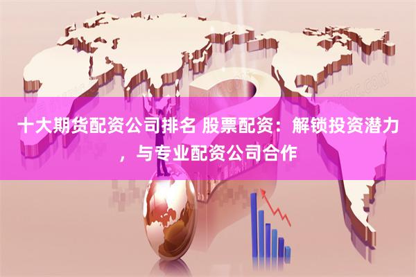十大期货配资公司排名 股票配资:解锁投资潜力,与专业配资公司合作